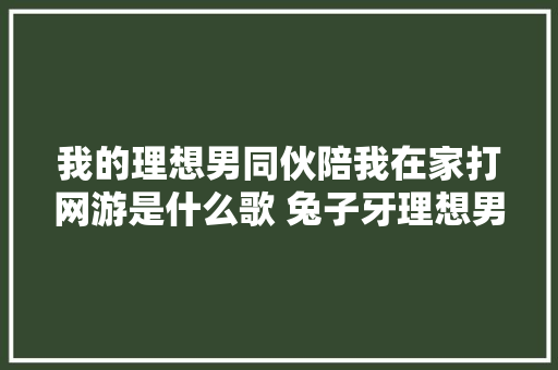 我的理想男同伙陪我在家打网游是什么歌 兔子牙理想男友完整歌词