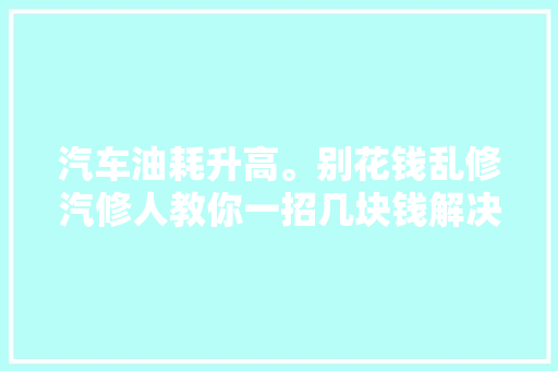 汽车油耗升高。别花钱乱修汽修人教你一招几块钱解决问题 汽车知识