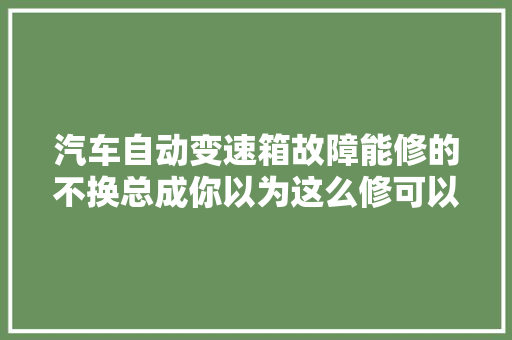 汽车自动变速箱故障能修的不换总成你以为这么修可以吗 汽车知识