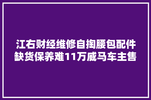 江右财经维修自掏腰包配件缺货保养难11万威马车主售后无门