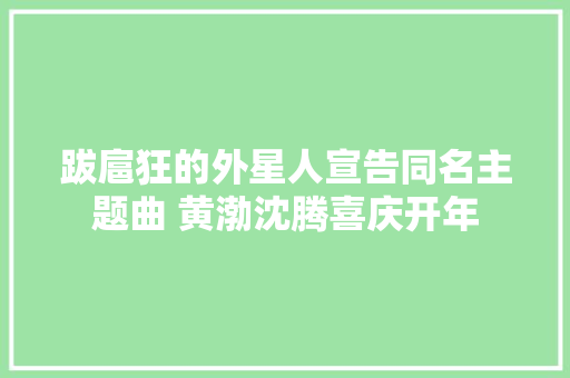 跋扈狂的外星人宣告同名主题曲 黄渤沈腾喜庆开年 休闲娱乐