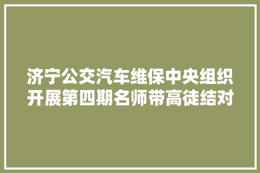 济宁公交汽车维保中央组织开展第四期名师带高徒结对典礼 汽车知识