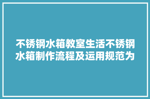 不锈钢水箱教室生活不锈钢水箱制作流程及运用规范为您讲解