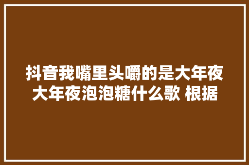 抖音我嘴里头嚼的是大年夜大年夜泡泡糖什么歌 根据哪首歌改编的