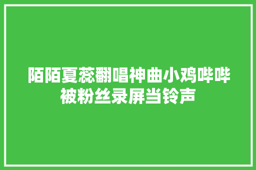 陌陌夏蕊翻唱神曲小鸡哔哔被粉丝录屏当铃声 休闲娱乐
