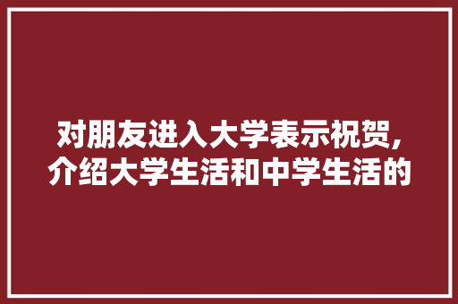 对朋友进入大学表示祝贺,介绍大学生活和中学生活的异同