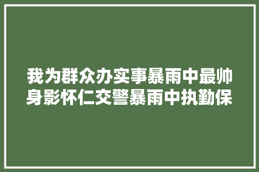 我为群众办实事暴雨中最帅身影怀仁交警暴雨中执勤保通顺
