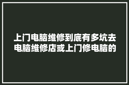 上门电脑维修到底有多坑去电脑维修店或上门修电脑的防坑办法