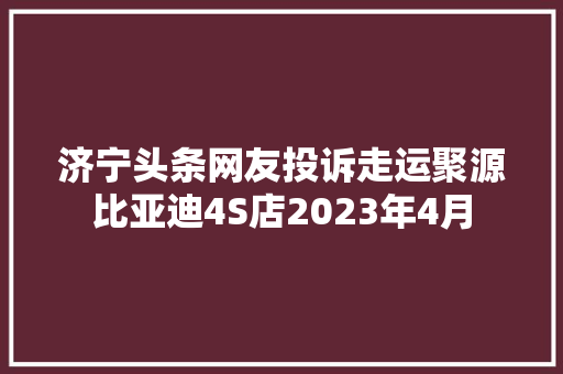 济宁头条网友投诉走运聚源比亚迪4S店2023年4月 汽车知识