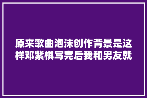 原来歌曲泡沫创作背景是这样邓紫棋写完后我和男友就分了