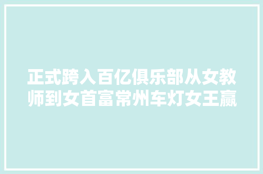 正式跨入百亿俱乐部从女教师到女首富常州车灯女王赢麻了 汽车知识