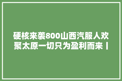 硬核来袭800山西汽服人欢聚太原一切只为盈利而来丨附榜单