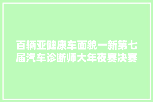 百辆亚健康车面貌一新第七届汽车诊断师大年夜赛决赛圆满收官