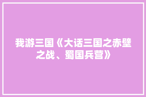 我游三国《大话三国之赤壁之战、蜀国兵营》 知识百科
