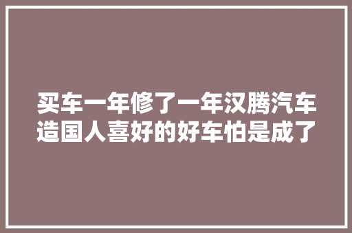 买车一年修了一年汉腾汽车造国人喜好的好车怕是成了幌子 汽车知识