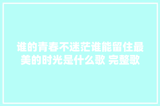 谁的青春不迷茫谁能留住最美的时光是什么歌 完整歌词介绍 休闲娱乐