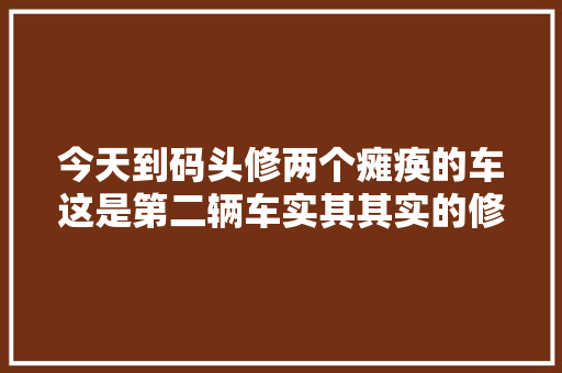 今天到码头修两个瘫痪的车这是第二辆车实其其实的修车
