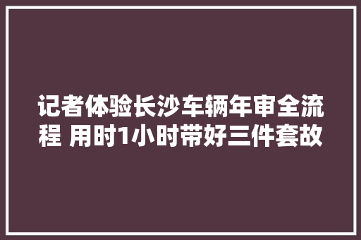 记者体验长沙车辆年审全流程 用时1小时带好三件套故障码别慌跑跑自然好
