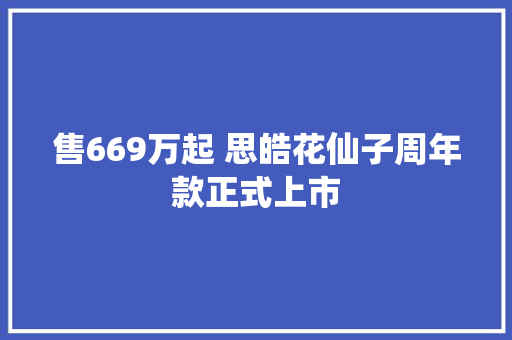 售669万起 思皓花仙子周年款正式上市