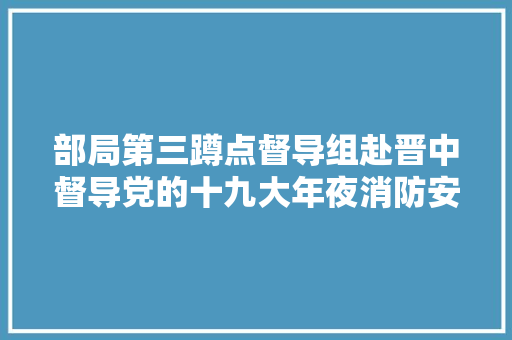 部局第三蹲点督导组赴晋中督导党的十九大年夜消防安保工作