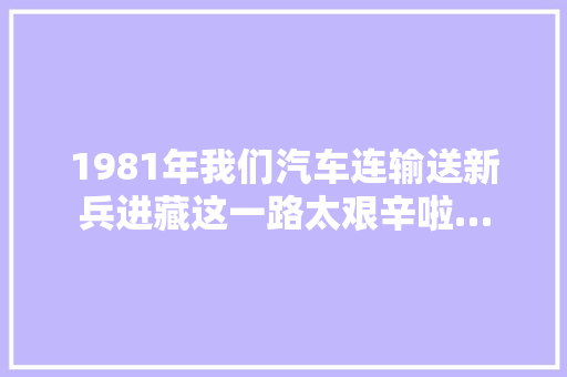 1981年我们汽车连输送新兵进藏这一路太艰辛啦…