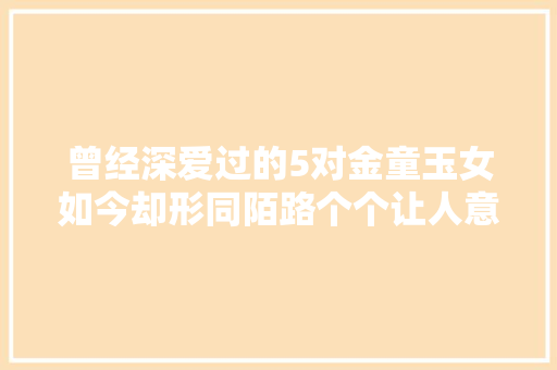曾经深爱过的5对金童玉女如今却形同陌路个个让人意难平
