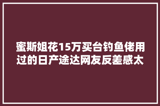 蜜斯姐花15万买台钓鱼佬用过的日产途达网友反差感太强了