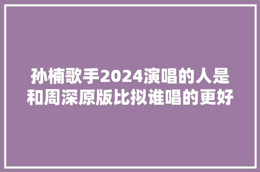 孙楠歌手2024演唱的人是和周深原版比拟谁唱的更好听