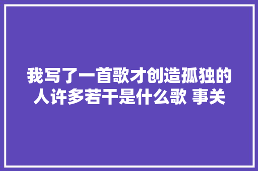 我写了一首歌才创造孤独的人许多若干是什么歌 事关孤独歌词