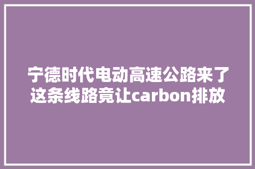 宁德时代电动高速公路来了这条线路竟让carbon排放削减1万吨