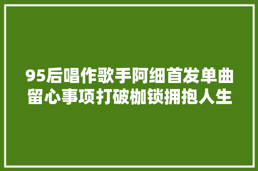 95后唱作歌手阿细首发单曲留心事项打破枷锁拥抱人生无限可能