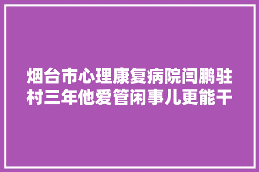 烟台市心理康复病院闫鹏驻村三年他爱管闲事儿更能干实事