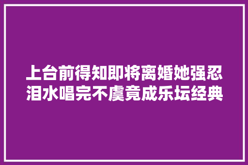 上台前得知即将离婚她强忍泪水唱完不虞竟成乐坛经典