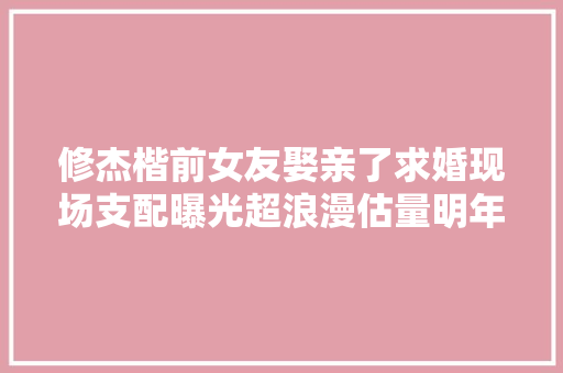 修杰楷前女友娶亲了求婚现场支配曝光超浪漫估量明年举办婚礼