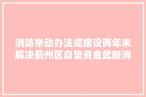 消防举动办法成摆设两年未解决蓟州区自垫资金武断消除安然隐患 汽车知识