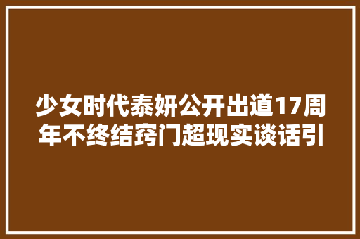 少女时代泰妍公开出道17周年不终结窍门超现实谈话引爆热议