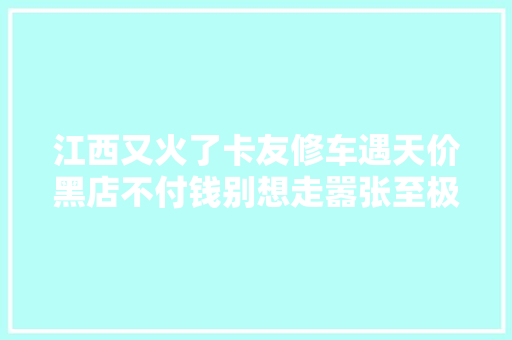 江西又火了卡友修车遇天价黑店不付钱别想走嚣张至极