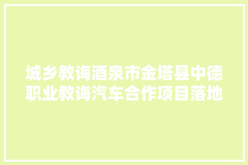 城乡教诲酒泉市金塔县中德职业教诲汽车合作项目落地金塔汽修中专