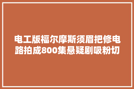 电工版福尔摩斯须眉把修电路拍成800集悬疑剧吸粉切切 汽车知识