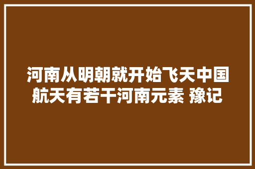 河南从明朝就开始飞天中国航天有若干河南元素 豫记