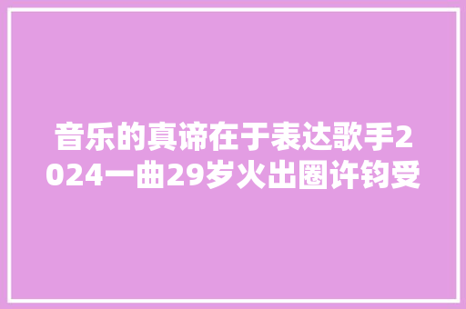 音乐的真谛在于表达歌手2024一曲29岁火出圈许钧受访分享音乐之旅 休闲娱乐