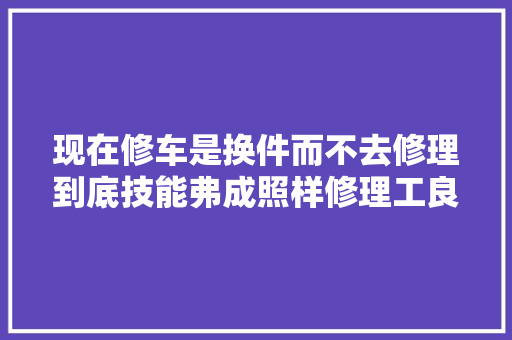 现在修车是换件而不去修理到底技能弗成照样修理工良心坏了