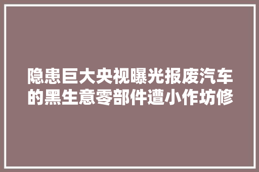 隐患巨大央视曝光报废汽车的黑生意零部件遭小作坊修改售卖回流市场…