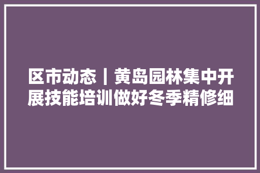 区市动态｜黄岛园林集中开展技能培训做好冬季精修细剪