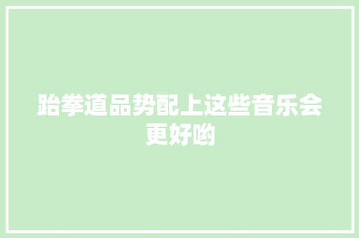 跆拳道品势配上这些音乐会更好哟