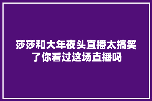 莎莎和大年夜头直播太搞笑了你看过这场直播吗