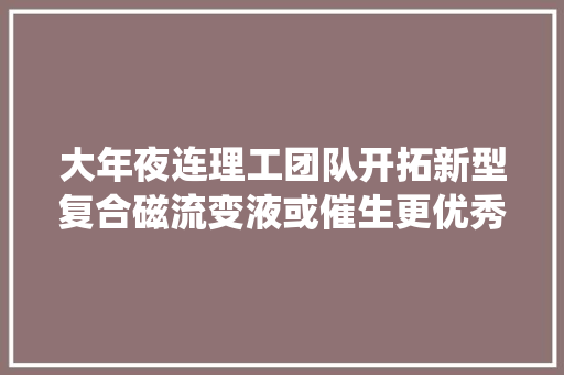 大年夜连理工团队开拓新型复合磁流变液或催生更优秀的车辆减震系统