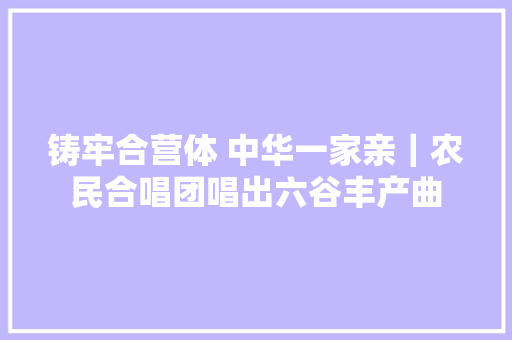 铸牢合营体 中华一家亲｜农民合唱团唱出六谷丰产曲
