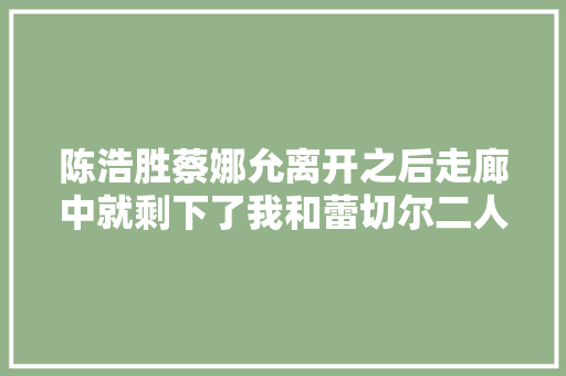 陈浩胜蔡娜允离开之后走廊中就剩下了我和蕾切尔二人