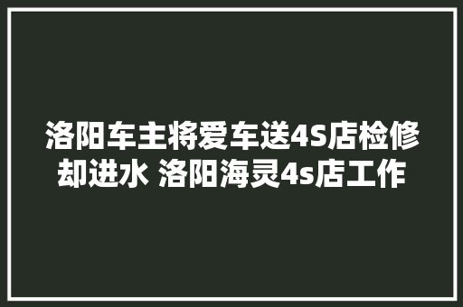 洛阳车主将爱车送4S店检修却进水 洛阳海灵4s店工作人员责任心不到位愿担责 汽车知识